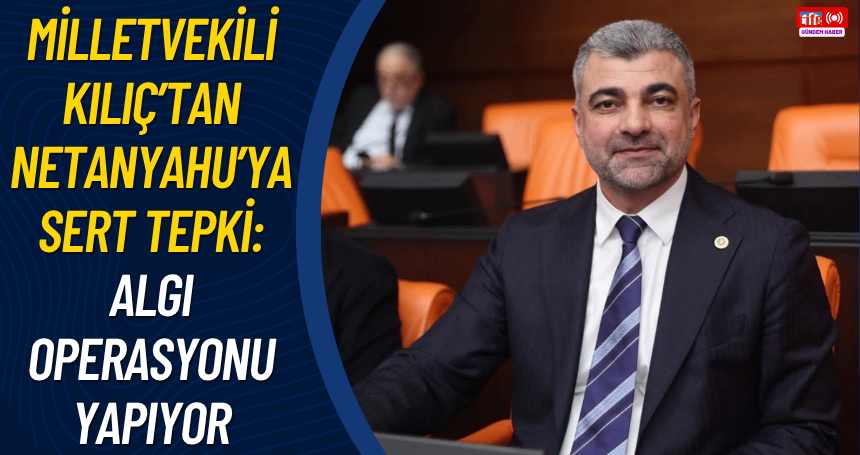 Milletvekili Kılıç’tan Netanyahu’ya Sert Tepki: “Algı Operasyonu Yapıyor”